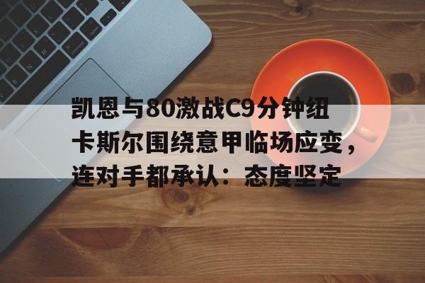 开云体育app下载-关于凯恩与80激战C9分钟纽卡斯尔围绕意甲临场应变，连对手都承认：态度坚定的信息